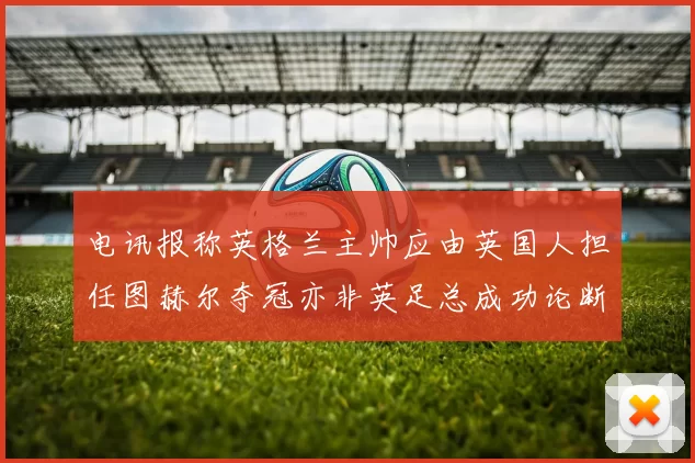 电讯报称英格兰主帅应由英国人担任图赫尔夺冠亦非英足总成功论断